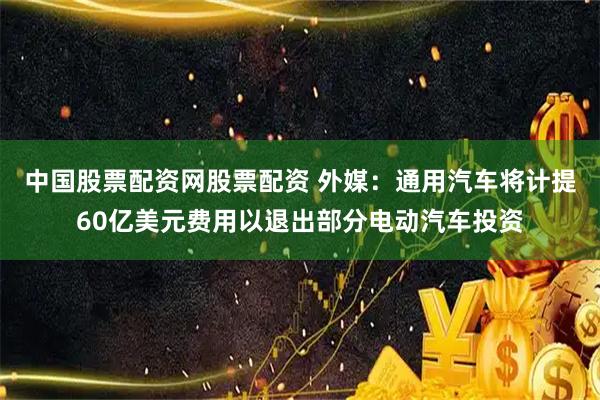 中国股票配资网股票配资 外媒：通用汽车将计提60亿美元费用以退出部分电动汽车投资