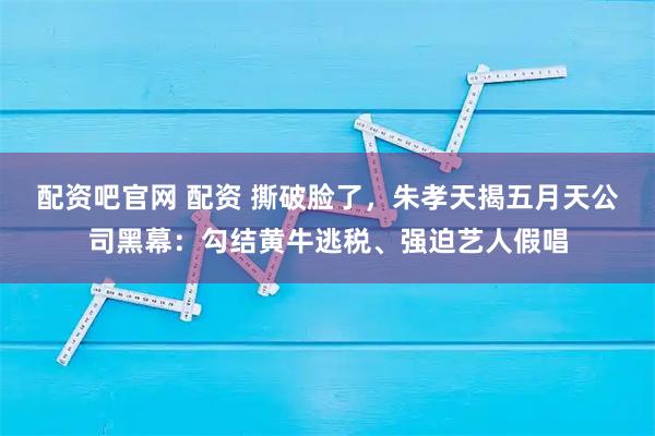 配资吧官网 配资 撕破脸了，朱孝天揭五月天公司黑幕：勾结黄牛逃税、强迫艺人假唱