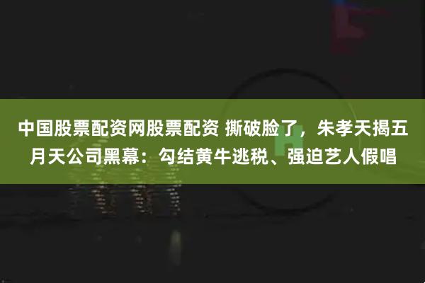 中国股票配资网股票配资 撕破脸了，朱孝天揭五月天公司黑幕：勾结黄牛逃税、强迫艺人假唱